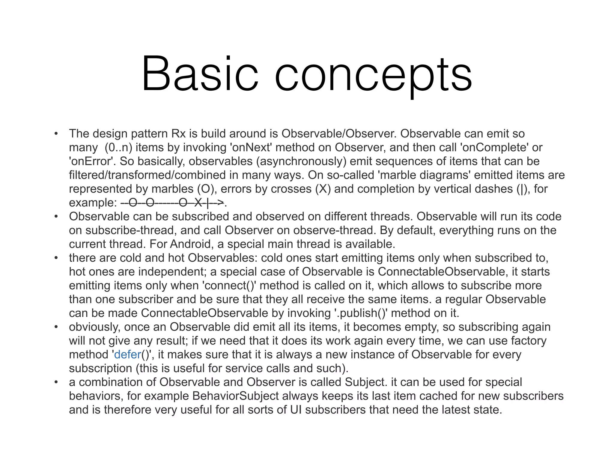Basic concepts
• The design pattern Rx is build around is Observable/Observer. Observable can emit so
many (0..n) items by invoking 'onNext' method on Observer, and then call 'onComplete' or
'onError'. So basically, observables (asynchronously) emit sequences of items that can be
filtered/transformed/combined in many ways. On so-called 'marble diagrams' emitted items are
represented by marbles (O), errors by crosses (X) and completion by vertical dashes (|), for
example: --O--O------O–X-|-->.
• Observable can be subscribed and observed on different threads. Observable will run its code
on subscribe-thread, and call Observer on observe-thread. By default, everything runs on the
current thread. For Android, a special main thread is available.
• there are cold and hot Observables: cold ones start emitting items only when subscribed to,
hot ones are independent; a special case of Observable is ConnectableObservable, it starts
emitting items only when 'connect()' method is called on it, which allows to subscribe more
than one subscriber and be sure that they all receive the same items. a regular Observable
can be made ConnectableObservable by invoking '.publish()' method on it.
• obviously, once an Observable did emit all its items, it becomes empty, so subscribing again
will not give any result; if we need that it does its work again every time, we can use factory
method 'defer()', it makes sure that it is always a new instance of Observable for every
subscription (this is useful for service calls and such).
• a combination of Observable and Observer is called Subject. it can be used for special
behaviors, for example BehaviorSubject always keeps its last item cached for new subscribers
and is therefore very useful for all sorts of UI subscribers that need the latest state.
 