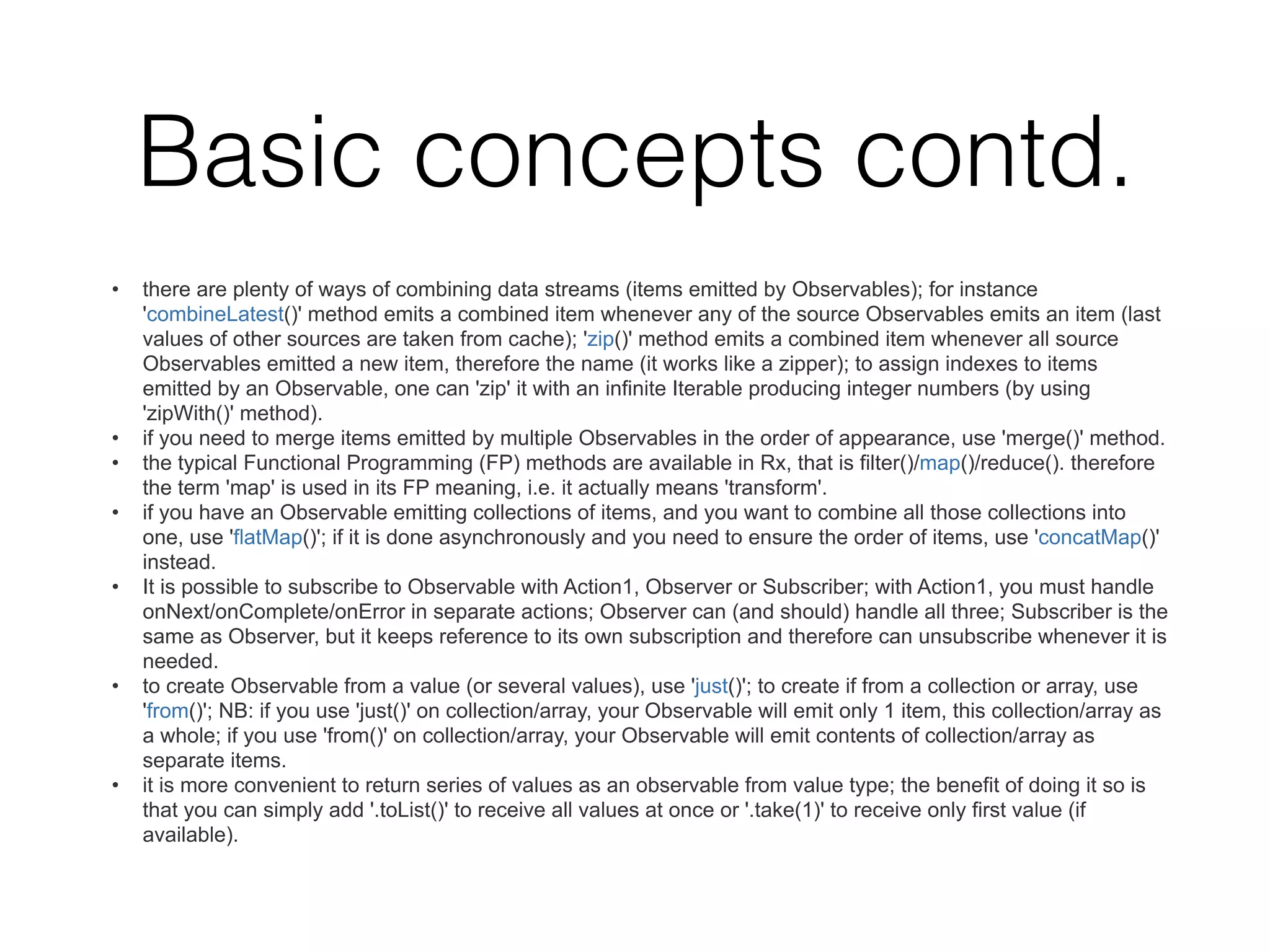 Basic concepts contd.
• there are plenty of ways of combining data streams (items emitted by Observables); for instance
'combineLatest()' method emits a combined item whenever any of the source Observables emits an item (last
values of other sources are taken from cache); 'zip()' method emits a combined item whenever all source
Observables emitted a new item, therefore the name (it works like a zipper); to assign indexes to items
emitted by an Observable, one can 'zip' it with an infinite Iterable producing integer numbers (by using
'zipWith()' method).
• if you need to merge items emitted by multiple Observables in the order of appearance, use 'merge()' method.
• the typical Functional Programming (FP) methods are available in Rx, that is filter()/map()/reduce(). therefore
the term 'map' is used in its FP meaning, i.e. it actually means 'transform'.
• if you have an Observable emitting collections of items, and you want to combine all those collections into
one, use 'flatMap()'; if it is done asynchronously and you need to ensure the order of items, use 'concatMap()'
instead.
• It is possible to subscribe to Observable with Action1, Observer or Subscriber; with Action1, you must handle
onNext/onComplete/onError in separate actions; Observer can (and should) handle all three; Subscriber is the
same as Observer, but it keeps reference to its own subscription and therefore can unsubscribe whenever it is
needed.
• to create Observable from a value (or several values), use 'just()'; to create if from a collection or array, use
'from()'; NB: if you use 'just()' on collection/array, your Observable will emit only 1 item, this collection/array as
a whole; if you use 'from()' on collection/array, your Observable will emit contents of collection/array as
separate items.
• it is more convenient to return series of values as an observable from value type; the benefit of doing it so is
that you can simply add '.toList()' to receive all values at once or '.take(1)' to receive only first value (if
available).
 