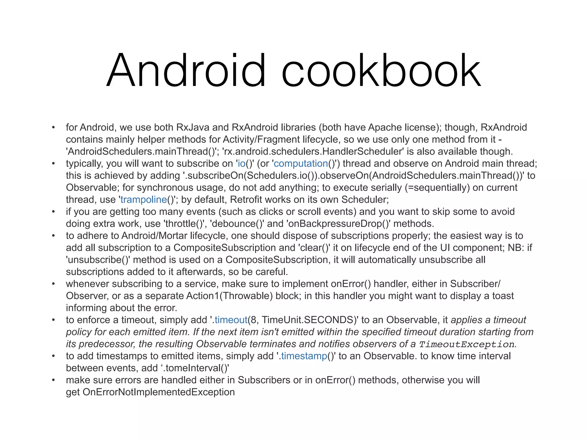 Android cookbook
• for Android, we use both RxJava and RxAndroid libraries (both have Apache license); though, RxAndroid
contains mainly helper methods for Activity/Fragment lifecycle, so we use only one method from it -
'AndroidSchedulers.mainThread()'; 'rx.android.schedulers.HandlerScheduler' is also available though.
• typically, you will want to subscribe on 'io()' (or 'computation()') thread and observe on Android main thread;
this is achieved by adding '.subscribeOn(Schedulers.io()).observeOn(AndroidSchedulers.mainThread())' to
Observable; for synchronous usage, do not add anything; to execute serially (=sequentially) on current
thread, use 'trampoline()'; by default, Retrofit works on its own Scheduler;
• if you are getting too many events (such as clicks or scroll events) and you want to skip some to avoid
doing extra work, use 'throttle()', 'debounce()' and 'onBackpressureDrop()' methods.
• to adhere to Android/Mortar lifecycle, one should dispose of subscriptions properly; the easiest way is to
add all subscription to a CompositeSubscription and 'clear()' it on lifecycle end of the UI component; NB: if
'unsubscribe()' method is used on a CompositeSubscription, it will automatically unsubscribe all
subscriptions added to it afterwards, so be careful.
• whenever subscribing to a service, make sure to implement onError() handler, either in Subscriber/
Observer, or as a separate Action1(Throwable) block; in this handler you might want to display a toast
informing about the error.
• to enforce a timeout, simply add '.timeout(8, TimeUnit.SECONDS)' to an Observable, it applies a timeout
policy for each emitted item. If the next item isn't emitted within the specified timeout duration starting from
its predecessor, the resulting Observable terminates and notifies observers of a TimeoutException.
• to add timestamps to emitted items, simply add '.timestamp()' to an Observable. to know time interval
between events, add ‘.tomeInterval()'
• make sure errors are handled either in Subscribers or in onError() methods, otherwise you will
get OnErrorNotImplementedException
 