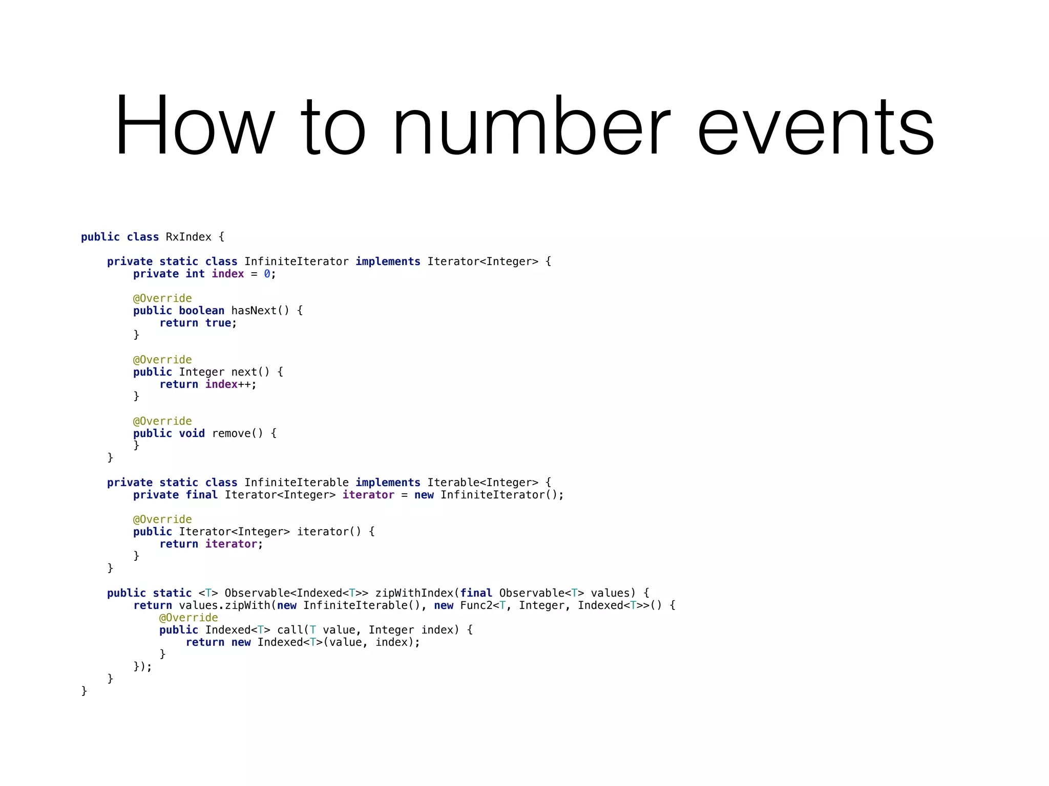 How to number events
public class RxIndex {
    private static class InfiniteIterator implements Iterator<Integer> {
        private int index = 0;
        @Override
        public boolean hasNext() {
            return true;
        }
        @Override
        public Integer next() {
            return index++;
        }
        @Override
        public void remove() {
        }
    }
    private static class InfiniteIterable implements Iterable<Integer> {
        private final Iterator<Integer> iterator = new InfiniteIterator();
        @Override
        public Iterator<Integer> iterator() {
            return iterator;
        }
    }
    public static <T> Observable<Indexed<T>> zipWithIndex(final Observable<T> values) {
        return values.zipWith(new InfiniteIterable(), new Func2<T, Integer, Indexed<T>>() {
            @Override
            public Indexed<T> call(T value, Integer index) {
                return new Indexed<T>(value, index);
            }
        });
    }
}
 