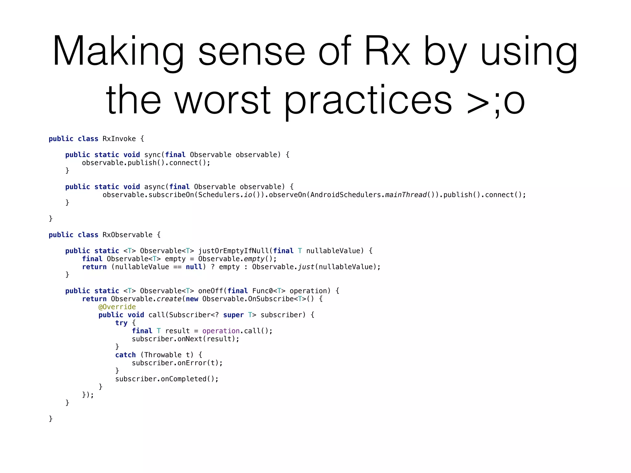 Making sense of Rx by using
the worst practices >;o
public class RxInvoke {
    public static void sync(final Observable observable) {
        observable.publish().connect();
    }
    public static void async(final Observable observable) {
             observable.subscribeOn(Schedulers.io()).observeOn(AndroidSchedulers.mainThread()).publish().connect();

    }
}
public class RxObservable {
    public static <T> Observable<T> justOrEmptyIfNull(final T nullableValue) {
        final Observable<T> empty = Observable.empty();
        return (nullableValue == null) ? empty : Observable.just(nullableValue);
    }
    public static <T> Observable<T> oneOff(final Func0<T> operation) {
        return Observable.create(new Observable.OnSubscribe<T>() {
            @Override
            public void call(Subscriber<? super T> subscriber) {
                try {
                    final T result = operation.call();
                    subscriber.onNext(result);
                }
                catch (Throwable t) {
                    subscriber.onError(t);
                }
                subscriber.onCompleted();
            }
        });
    }
}
 