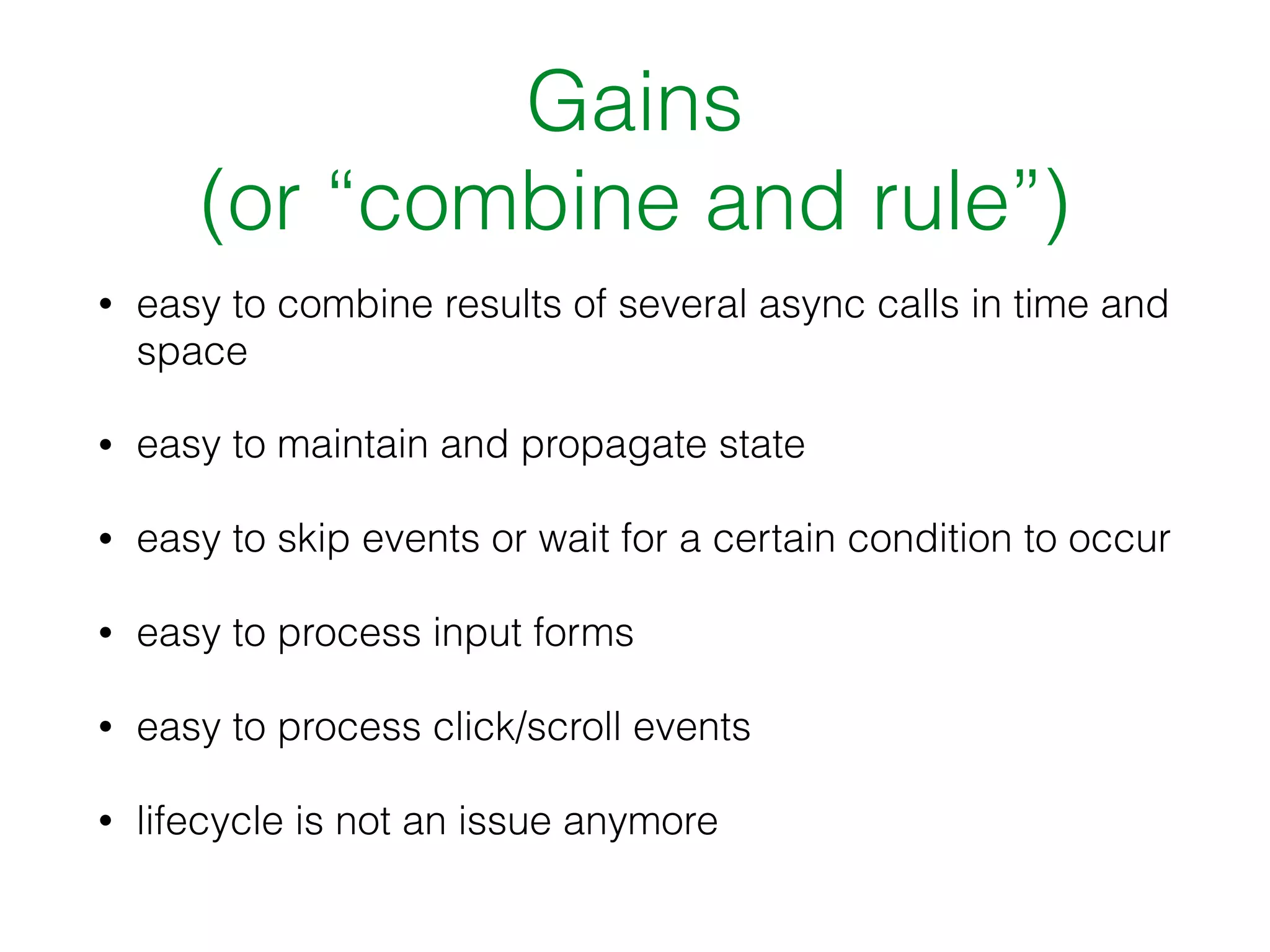Gains
(or “combine and rule”)
• easy to combine results of several async calls in time and
space
• easy to maintain and propagate state
• easy to skip events or wait for a certain condition to occur
• easy to process input forms
• easy to process click/scroll events
• lifecycle is not an issue anymore
 
