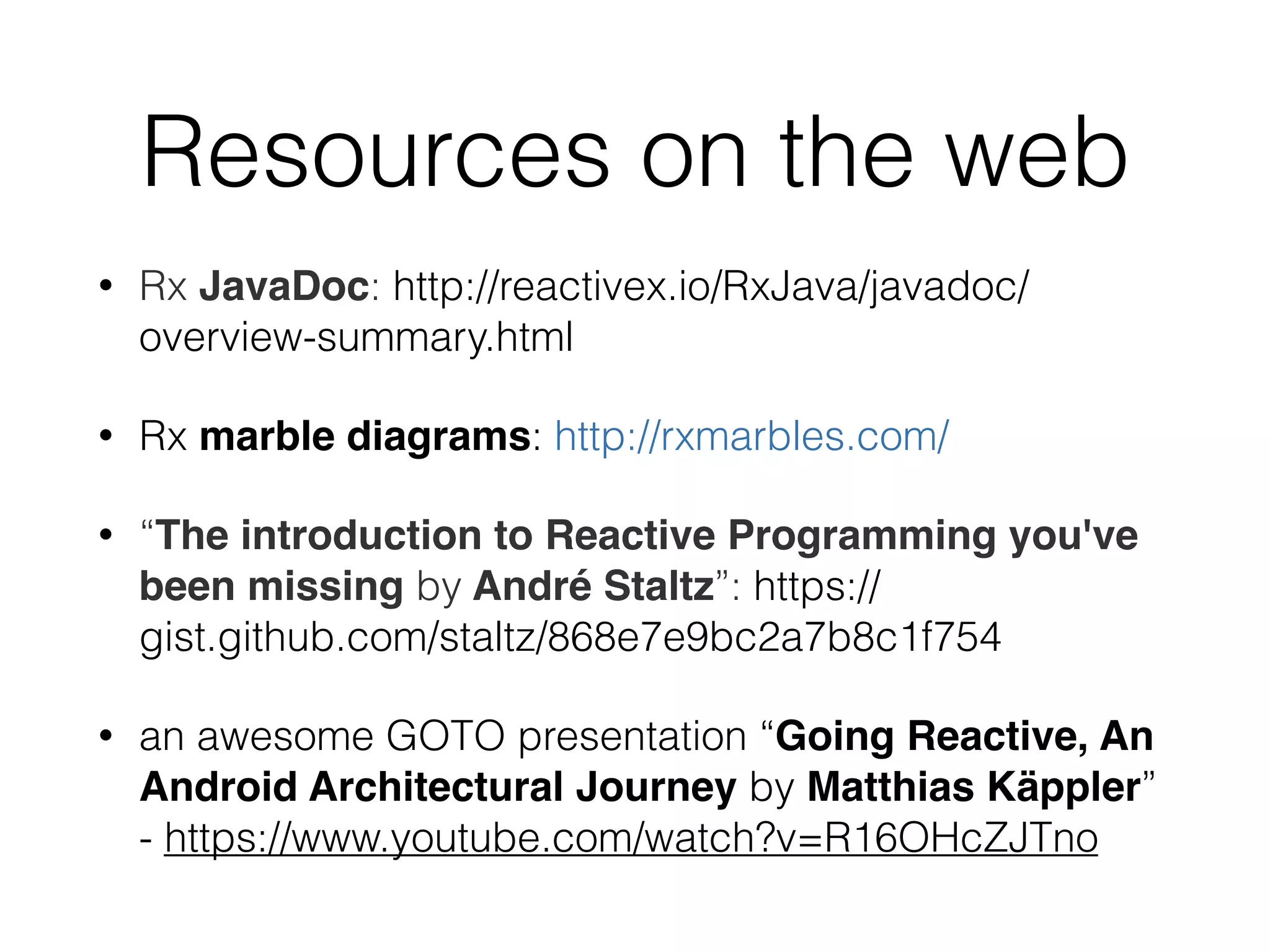 Resources on the web
• Rx JavaDoc: http://reactivex.io/RxJava/javadoc/
overview-summary.html
• Rx marble diagrams: http://rxmarbles.com/
• “The introduction to Reactive Programming you've
been missing by André Staltz”: https://
gist.github.com/staltz/868e7e9bc2a7b8c1f754
• an awesome GOTO presentation “Going Reactive, An
Android Architectural Journey by Matthias Käppler”
- https://www.youtube.com/watch?v=R16OHcZJTno
 