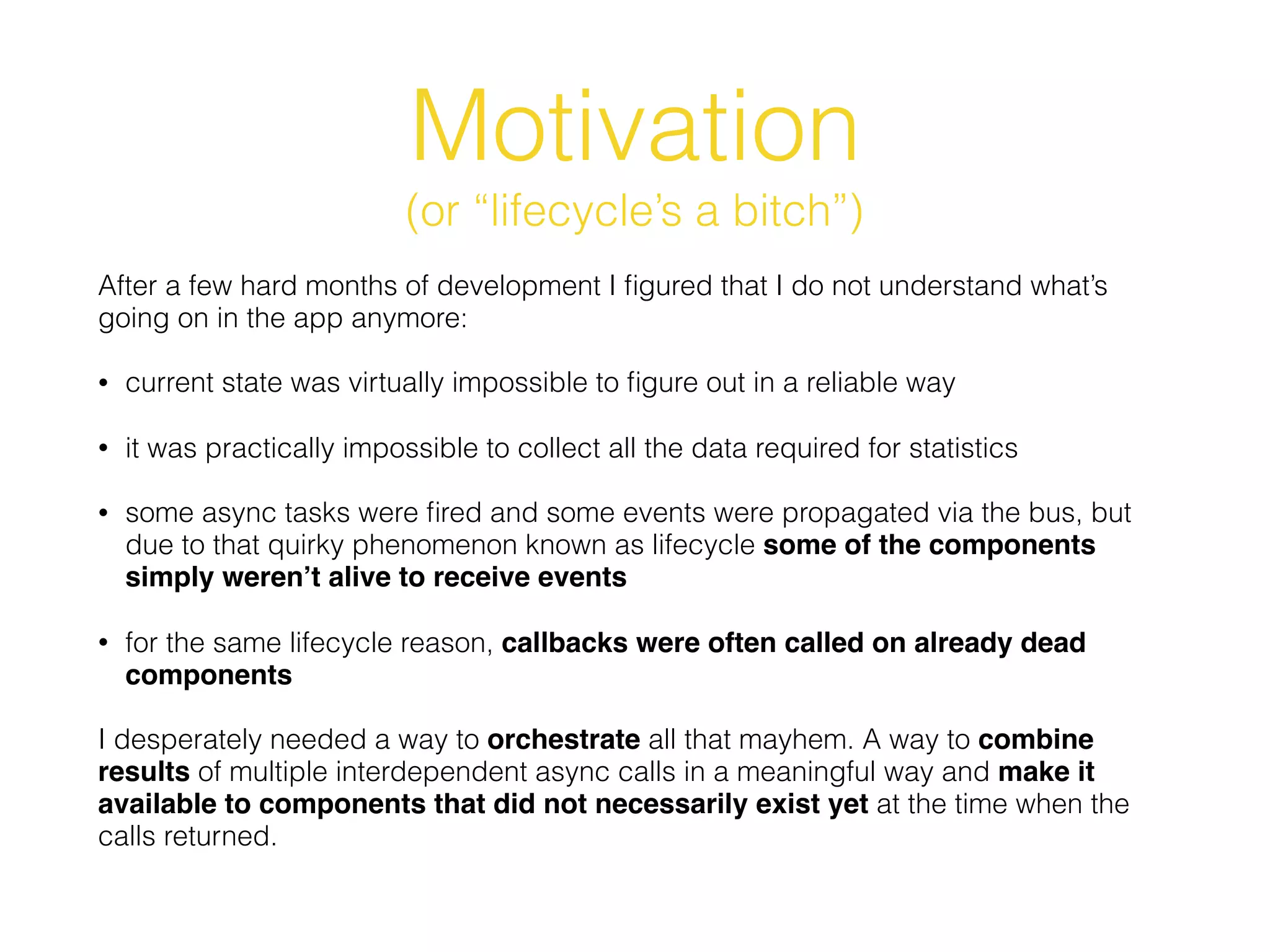 Motivation
(or “lifecycle’s a bitch”)
After a few hard months of development I ﬁgured that I do not understand what’s
going on in the app anymore:
• current state was virtually impossible to ﬁgure out in a reliable way
• it was practically impossible to collect all the data required for statistics
• some async tasks were ﬁred and some events were propagated via the bus, but
due to that quirky phenomenon known as lifecycle some of the components
simply weren’t alive to receive events
• for the same lifecycle reason, callbacks were often called on already dead
components
I desperately needed a way to orchestrate all that mayhem. A way to combine
results of multiple interdependent async calls in a meaningful way and make it
available to components that did not necessarily exist yet at the time when the
calls returned.
 