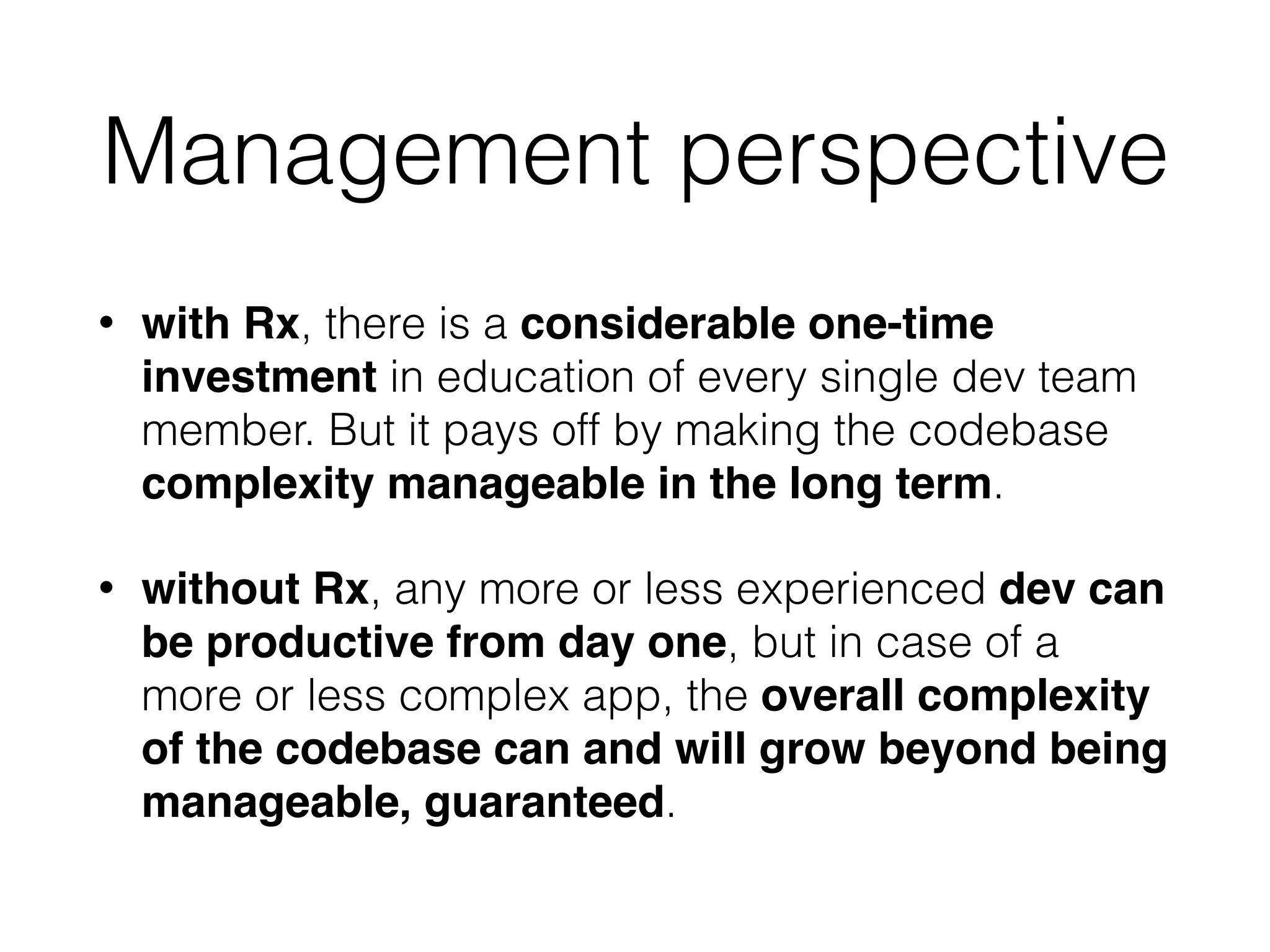 Management perspective
• with Rx, there is a considerable one-time
investment in education of every single dev team
member. But it pays off by making the codebase
complexity manageable in the long term.
• without Rx, any more or less experienced dev can
be productive from day one, but in case of a
more or less complex app, the overall complexity
of the codebase can and will grow beyond being
manageable, guaranteed.
 