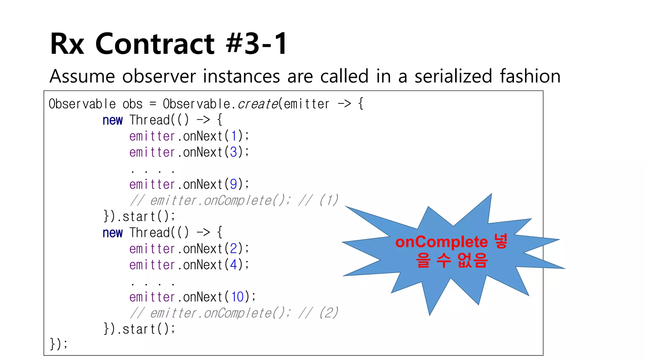Rx Contract #3-1
Assume observer instances are called in a serialized fashion
Observable obs = Observable.create(emitter -> {
new Thread(() -> {
emitter.onNext(1);
emitter.onNext(3);
. . . .
emitter.onNext(9);
// emitter.onComplete(); // (1)
}).start();
new Thread(() -> {
emitter.onNext(2);
emitter.onNext(4);
. . . .
emitter.onNext(10);
// emitter.onComplete(); // (2)
}).start();
});
onComplete 넣
을 수 없음
 