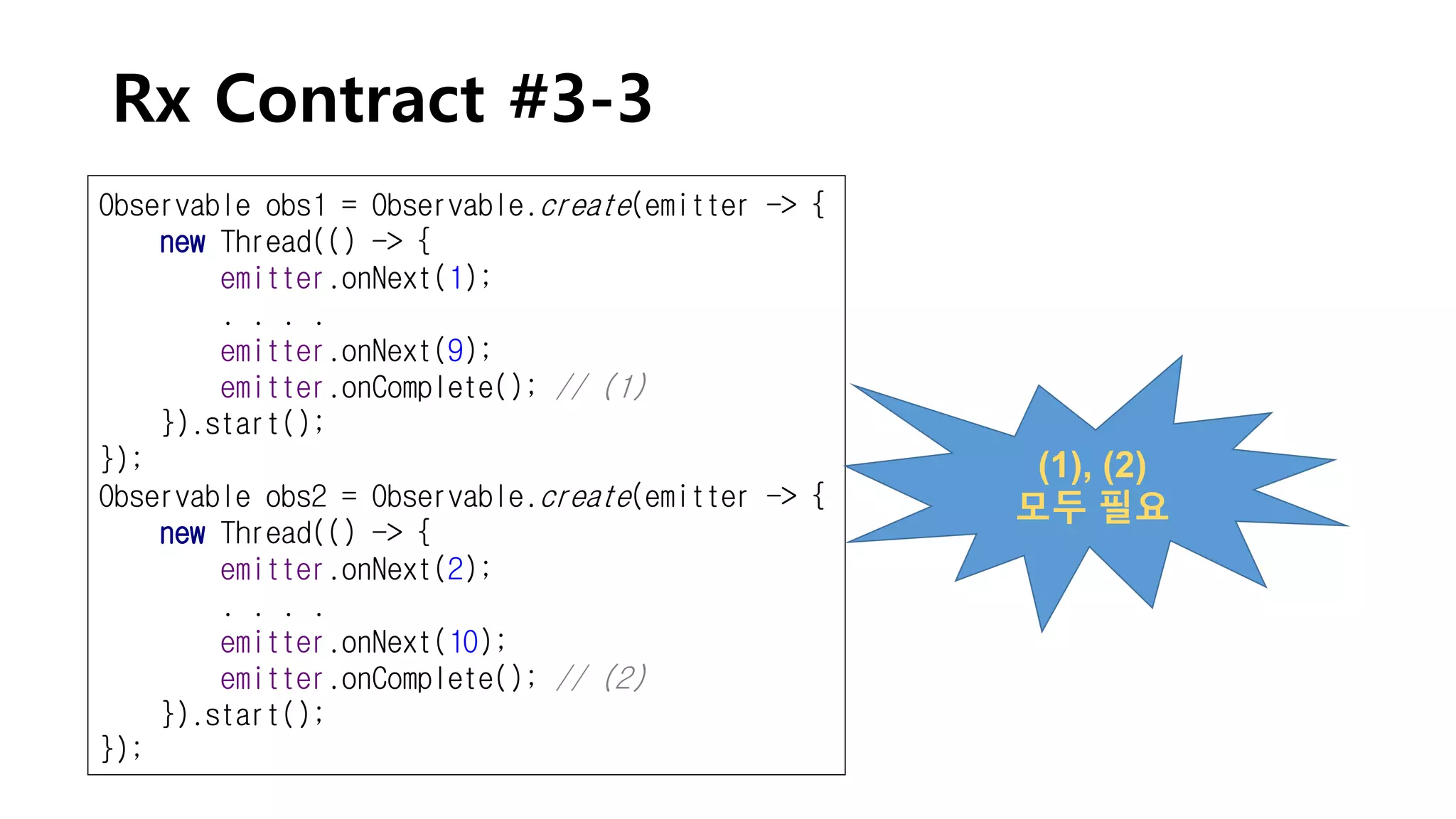 Rx Contract #3-3
Observable obs1 = Observable.create(emitter -> {
new Thread(() -> {
emitter.onNext(1);
. . . .
emitter.onNext(9);
emitter.onComplete(); // (1)
}).start();
});
Observable obs2 = Observable.create(emitter -> {
new Thread(() -> {
emitter.onNext(2);
. . . .
emitter.onNext(10);
emitter.onComplete(); // (2)
}).start();
});
(1), (2)
모두 필요
 