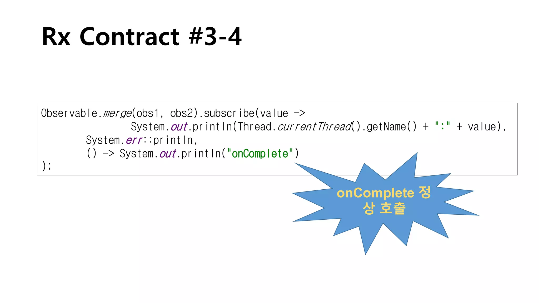 Rx Contract #3-4
Observable.merge(obs1, obs2).subscribe(value ->
System.out.println(Thread.currentThread().getName() + ":" + value),
System.err::println,
() -> System.out.println("onComplete")
);
onComplete 정
상 호출
 