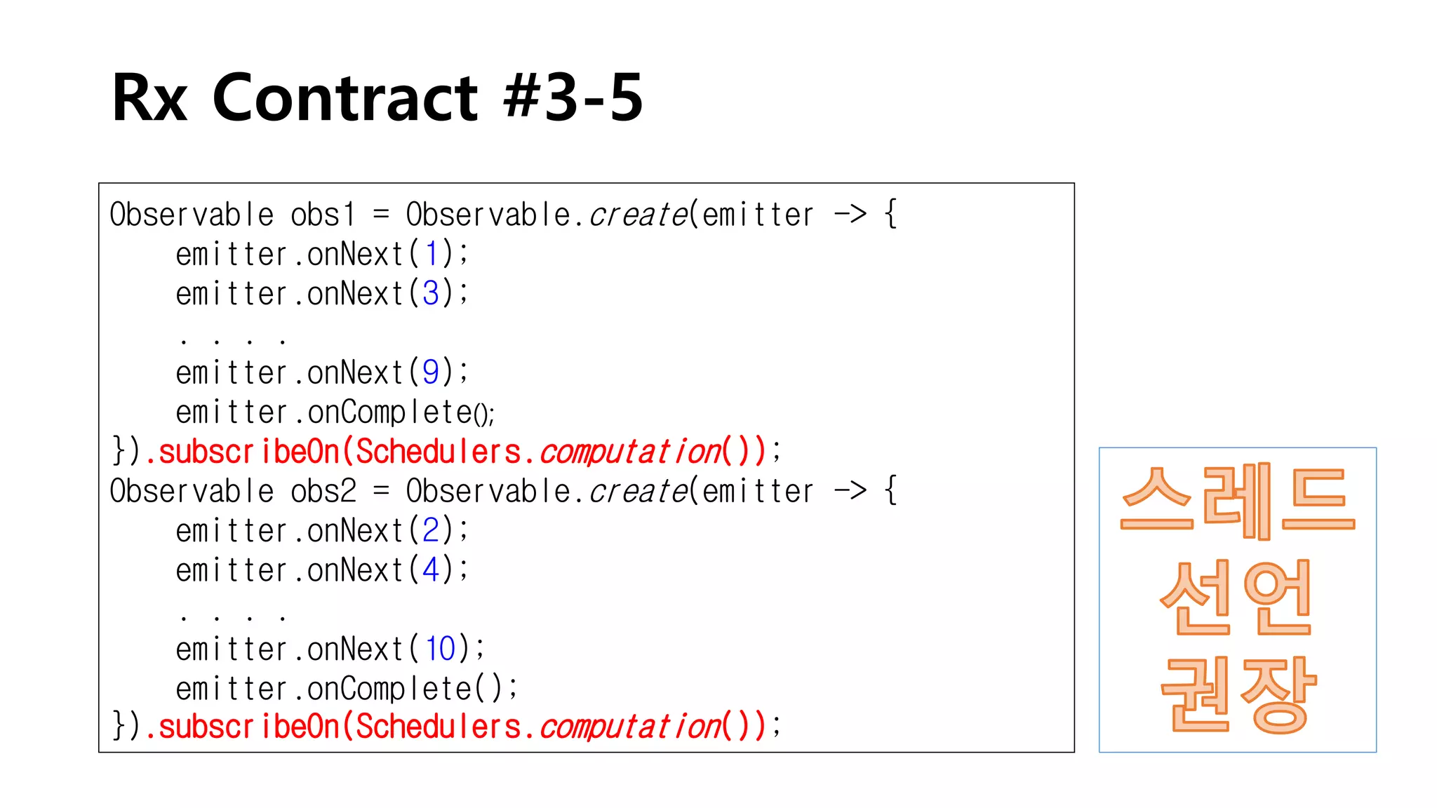 Rx Contract #3-5
Observable obs1 = Observable.create(emitter -> {
emitter.onNext(1);
emitter.onNext(3);
. . . .
emitter.onNext(9);
emitter.onComplete();
}).subscribeOn(Schedulers.computation());
Observable obs2 = Observable.create(emitter -> {
emitter.onNext(2);
emitter.onNext(4);
. . . .
emitter.onNext(10);
emitter.onComplete();
}).subscribeOn(Schedulers.computation());
 