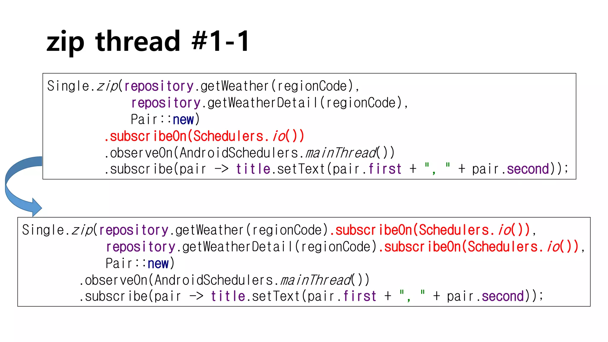 zip thread #1-1
Single.zip(repository.getWeather(regionCode),
repository.getWeatherDetail(regionCode),
Pair::new)
.subscribeOn(Schedulers.io())
.observeOn(AndroidSchedulers.mainThread())
.subscribe(pair -> title.setText(pair.first + ", " + pair.second));
Single.zip(repository.getWeather(regionCode).subscribeOn(Schedulers.io()),
repository.getWeatherDetail(regionCode).subscribeOn(Schedulers.io()),
Pair::new)
.observeOn(AndroidSchedulers.mainThread())
.subscribe(pair -> title.setText(pair.first + ", " + pair.second));
 