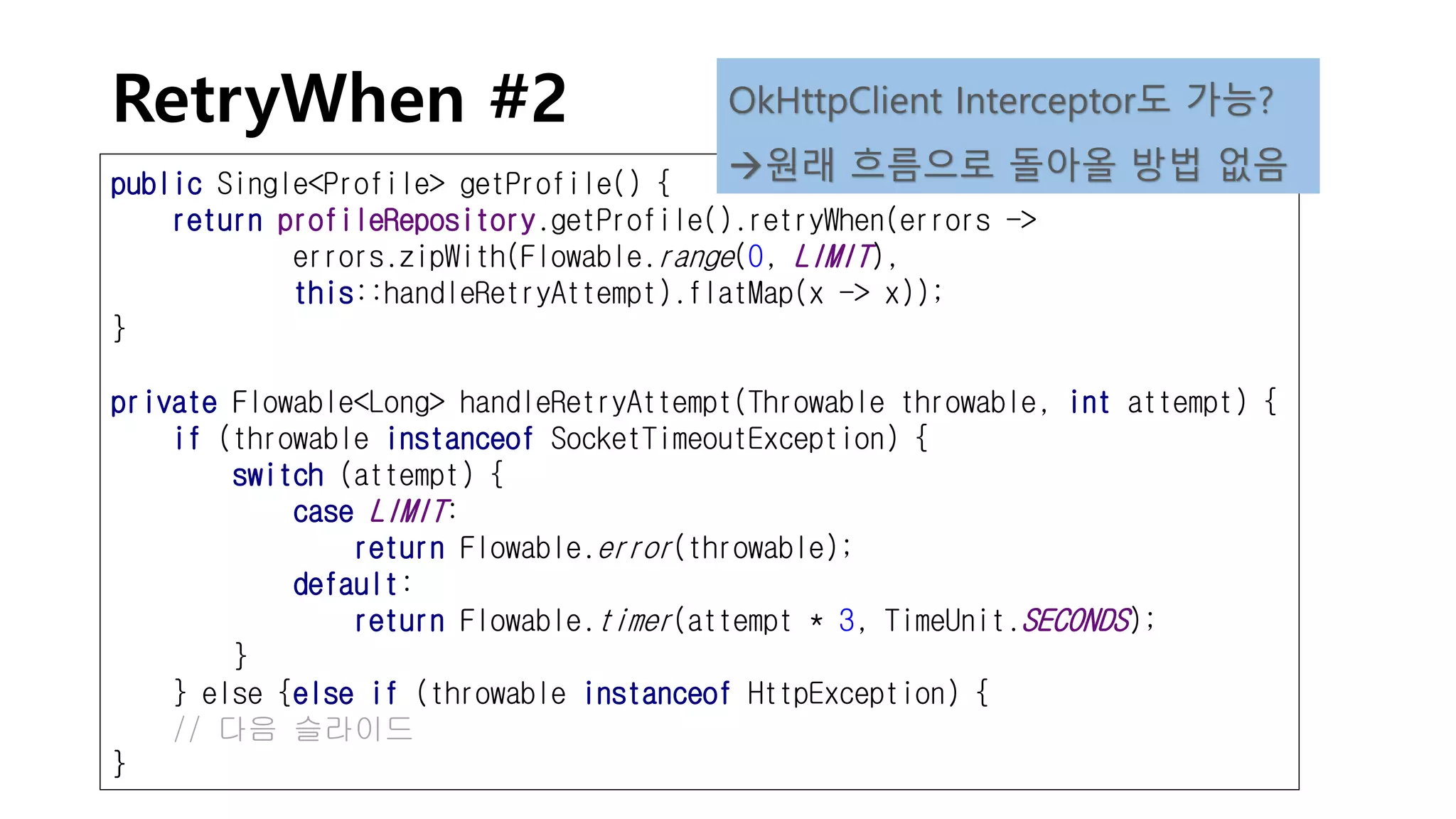 RetryWhen #2
public Single<Profile> getProfile() {
return profileRepository.getProfile().retryWhen(errors ->
errors.zipWith(Flowable.range(0, LIMIT),
this::handleRetryAttempt).flatMap(x -> x));
}
private Flowable<Long> handleRetryAttempt(Throwable throwable, int attempt) {
if (throwable instanceof SocketTimeoutException) {
switch (attempt) {
case LIMIT:
return Flowable.error(throwable);
default:
return Flowable.timer(attempt * 3, TimeUnit.SECONDS);
}
} else {else if (throwable instanceof HttpException) {
// 다음 슬라이드
}
OkHttpClient Interceptor도 가능?
원래 흐름으로 돌아올 방법 없음
 