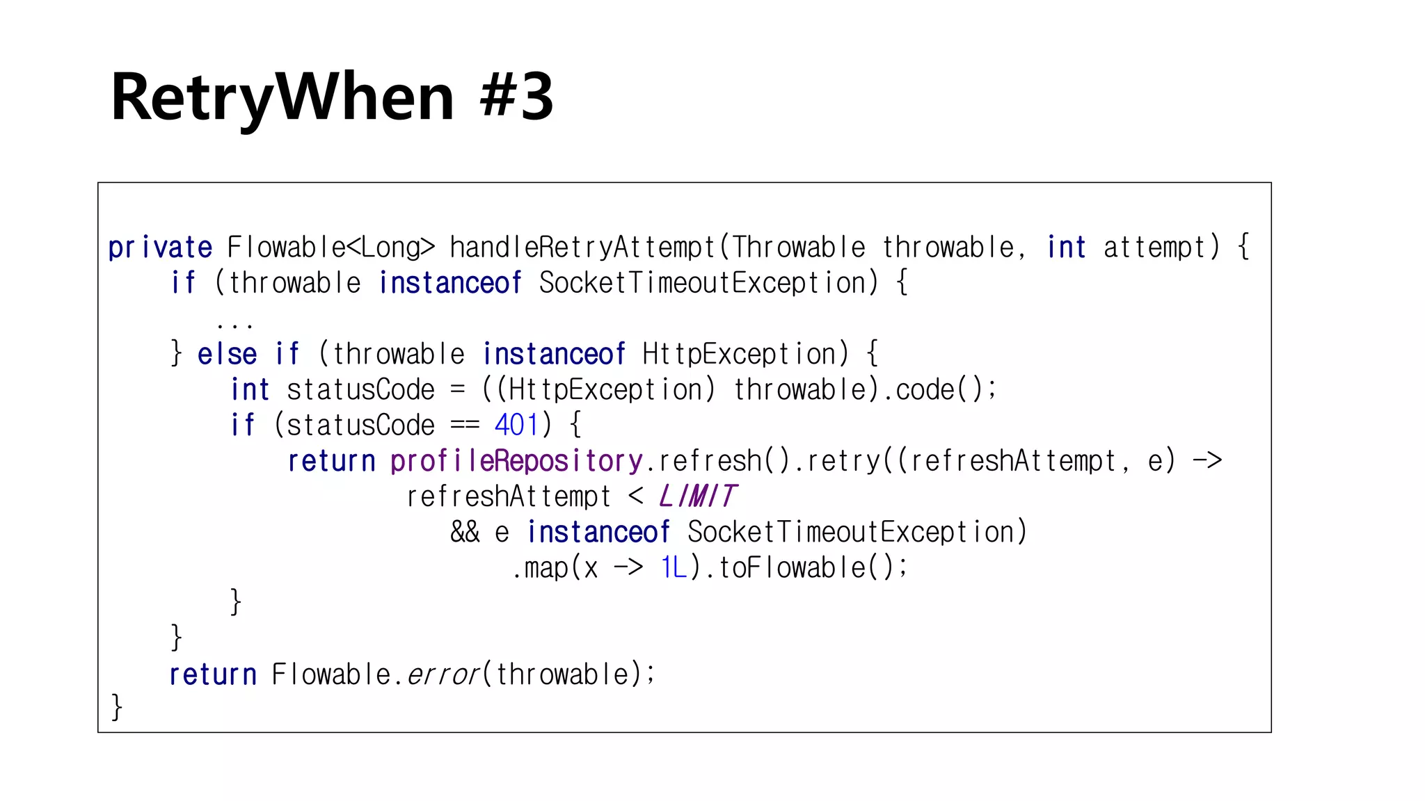RetryWhen #3
private Flowable<Long> handleRetryAttempt(Throwable throwable, int attempt) {
if (throwable instanceof SocketTimeoutException) {
...
} else if (throwable instanceof HttpException) {
int statusCode = ((HttpException) throwable).code();
if (statusCode == 401) {
return profileRepository.refresh().retry((refreshAttempt, e) ->
refreshAttempt < LIMIT
&& e instanceof SocketTimeoutException)
.map(x -> 1L).toFlowable();
}
}
return Flowable.error(throwable);
}
 