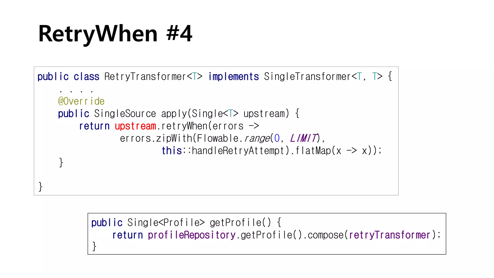 RetryWhen #4
public class RetryTransformer<T> implements SingleTransformer<T, T> {
. . . .
@Override
public SingleSource apply(Single<T> upstream) {
return upstream.retryWhen(errors ->
errors.zipWith(Flowable.range(0, LIMIT),
this::handleRetryAttempt).flatMap(x -> x));
}
}
public Single<Profile> getProfile() {
return profileRepository.getProfile().compose(retryTransformer);
}
 