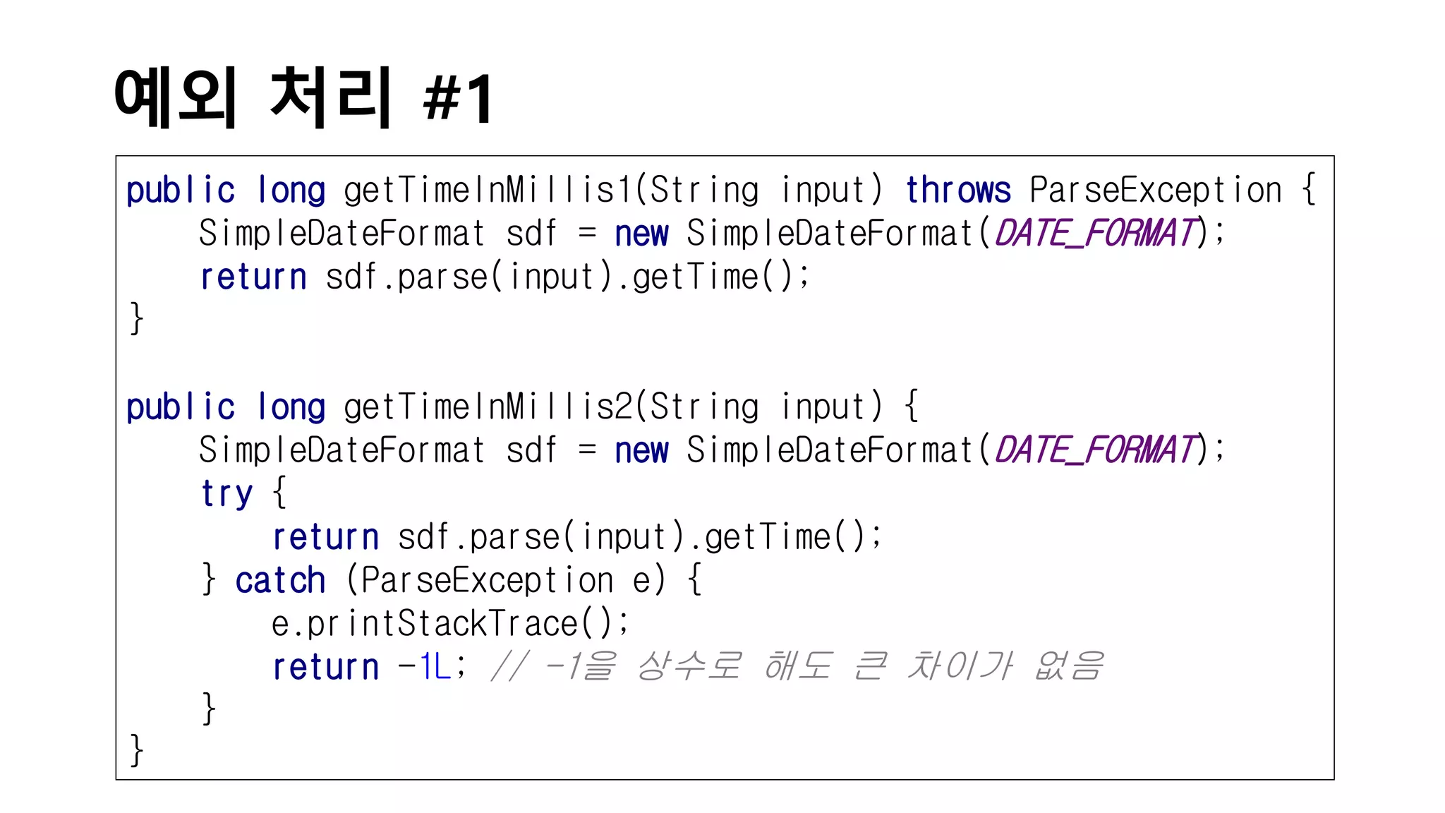 예외 처리 #1
public long getTimeInMillis1(String input) throws ParseException {
SimpleDateFormat sdf = new SimpleDateFormat(DATE_FORMAT);
return sdf.parse(input).getTime();
}
public long getTimeInMillis2(String input) {
SimpleDateFormat sdf = new SimpleDateFormat(DATE_FORMAT);
try {
return sdf.parse(input).getTime();
} catch (ParseException e) {
e.printStackTrace();
return -1L; // -1을 상수로 해도 큰 차이가 없음
}
}
 