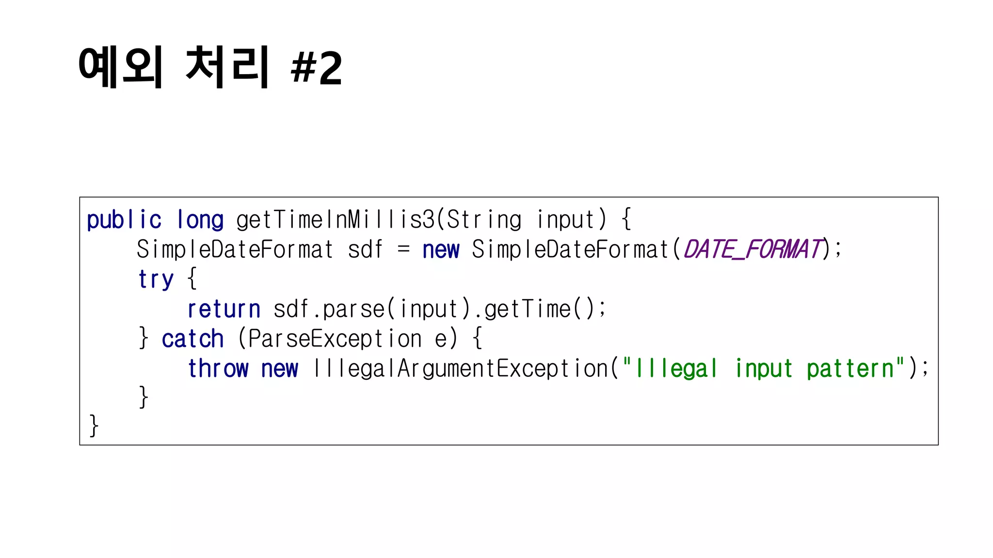 예외 처리 #2
public long getTimeInMillis3(String input) {
SimpleDateFormat sdf = new SimpleDateFormat(DATE_FORMAT);
try {
return sdf.parse(input).getTime();
} catch (ParseException e) {
throw new IllegalArgumentException("Illegal input pattern");
}
}
 