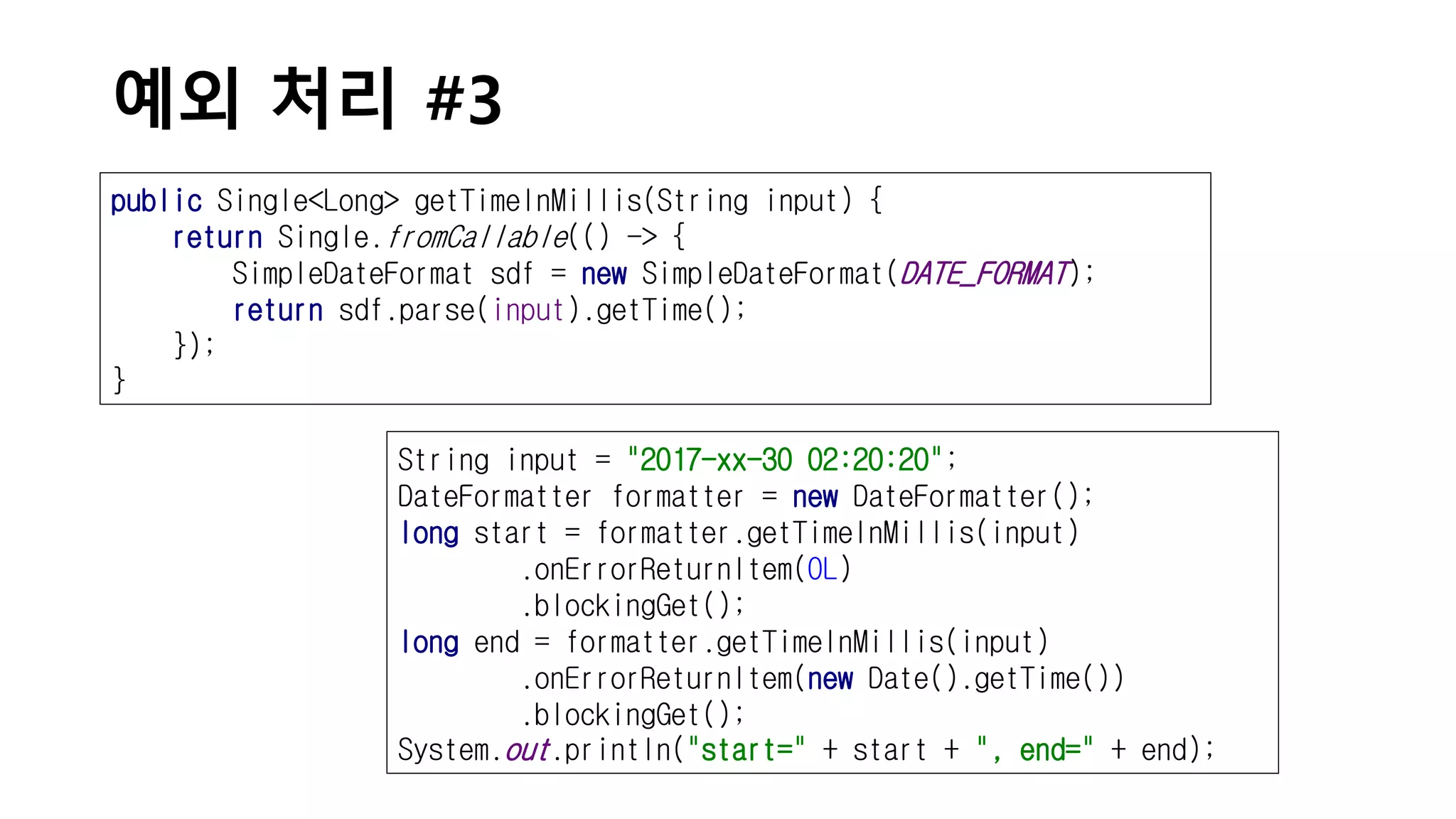 예외 처리 #3
public Single<Long> getTimeInMillis(String input) {
return Single.fromCallable(() -> {
SimpleDateFormat sdf = new SimpleDateFormat(DATE_FORMAT);
return sdf.parse(input).getTime();
});
}
String input = "2017-xx-30 02:20:20";
DateFormatter formatter = new DateFormatter();
long start = formatter.getTimeInMillis(input)
.onErrorReturnItem(0L)
.blockingGet();
long end = formatter.getTimeInMillis(input)
.onErrorReturnItem(new Date().getTime())
.blockingGet();
System.out.println("start=" + start + ", end=" + end);
 