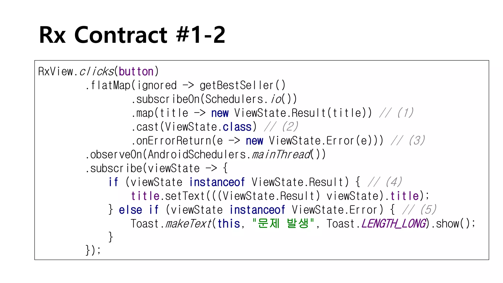Rx Contract #1-2
RxView.clicks(button)
.flatMap(ignored -> getBestSeller()
.subscribeOn(Schedulers.io())
.map(title -> new ViewState.Result(title)) // (1)
.cast(ViewState.class) // (2)
.onErrorReturn(e -> new ViewState.Error(e))) // (3)
.observeOn(AndroidSchedulers.mainThread())
.subscribe(viewState -> {
if (viewState instanceof ViewState.Result) { // (4)
title.setText(((ViewState.Result) viewState).title);
} else if (viewState instanceof ViewState.Error) { // (5)
Toast.makeText(this, "문제 발생", Toast.LENGTH_LONG).show();
}
});
 