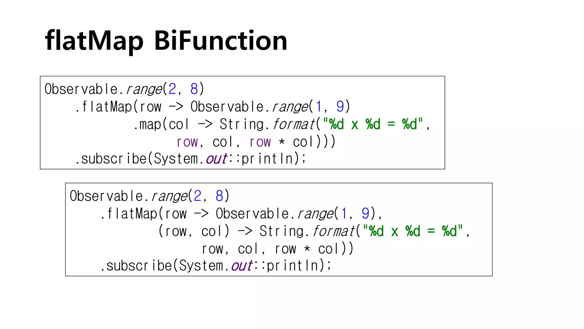 flatMap BiFunction
Observable.range(2, 8)
.flatMap(row -> Observable.range(1, 9)
.map(col -> String.format("%d x %d = %d",
row, col, row * col)))
.subscribe(System.out::println);
Observable.range(2, 8)
.flatMap(row -> Observable.range(1, 9),
(row, col) -> String.format("%d x %d = %d",
row, col, row * col))
.subscribe(System.out::println);
 