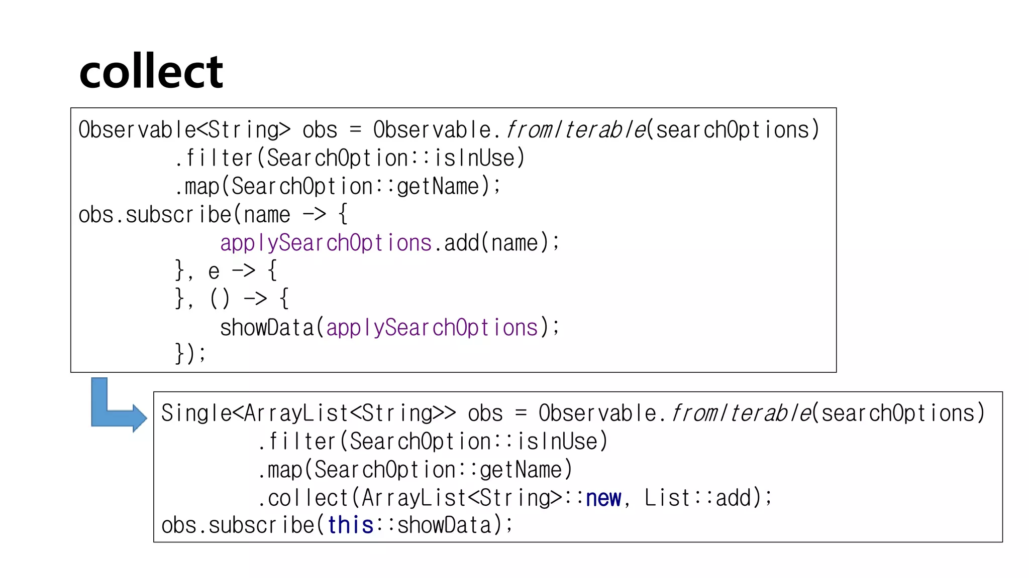 collect
Observable<String> obs = Observable.fromIterable(searchOptions)
.filter(SearchOption::isInUse)
.map(SearchOption::getName);
obs.subscribe(name -> {
applySearchOptions.add(name);
}, e -> {
}, () -> {
showData(applySearchOptions);
});
Single<ArrayList<String>> obs = Observable.fromIterable(searchOptions)
.filter(SearchOption::isInUse)
.map(SearchOption::getName)
.collect(ArrayList<String>::new, List::add);
obs.subscribe(this::showData);
 