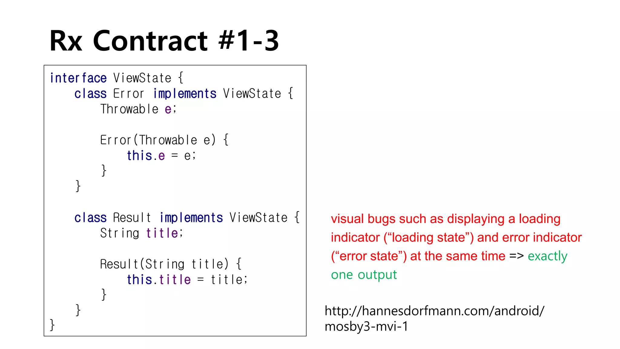Rx Contract #1-3
interface ViewState {
class Error implements ViewState {
Throwable e;
Error(Throwable e) {
this.e = e;
}
}
class Result implements ViewState {
String title;
Result(String title) {
this.title = title;
}
}
}
http://hannesdorfmann.com/android/
mosby3-mvi-1
visual bugs such as displaying a loading
indicator (“loading state”) and error indicator
(“error state”) at the same time => exactly
one output
 