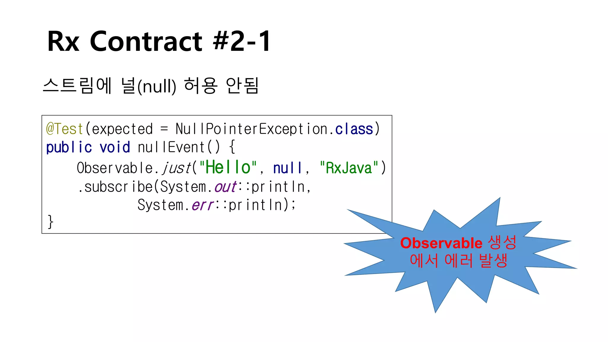 Rx Contract #2-1
스트림에 널(null) 허용 안됨
@Test(expected = NullPointerException.class)
public void nullEvent() {
Observable.just("Hello", null, "RxJava")
.subscribe(System.out::println,
System.err::println);
}
Observable 생성
에서 에러 발생
 