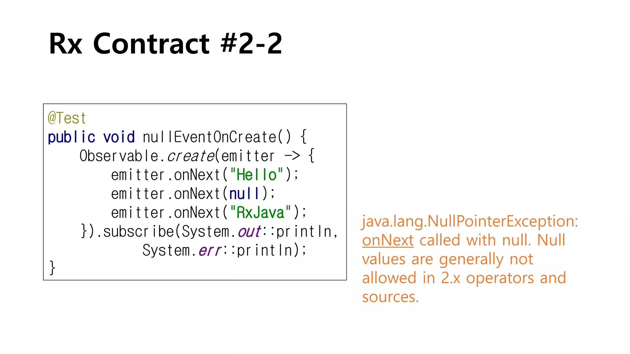 Rx Contract #2-2
@Test
public void nullEventOnCreate() {
Observable.create(emitter -> {
emitter.onNext("Hello");
emitter.onNext(null);
emitter.onNext("RxJava");
}).subscribe(System.out::println,
System.err::println);
}
java.lang.NullPointerException:
onNext called with null. Null
values are generally not
allowed in 2.x operators and
sources.
 