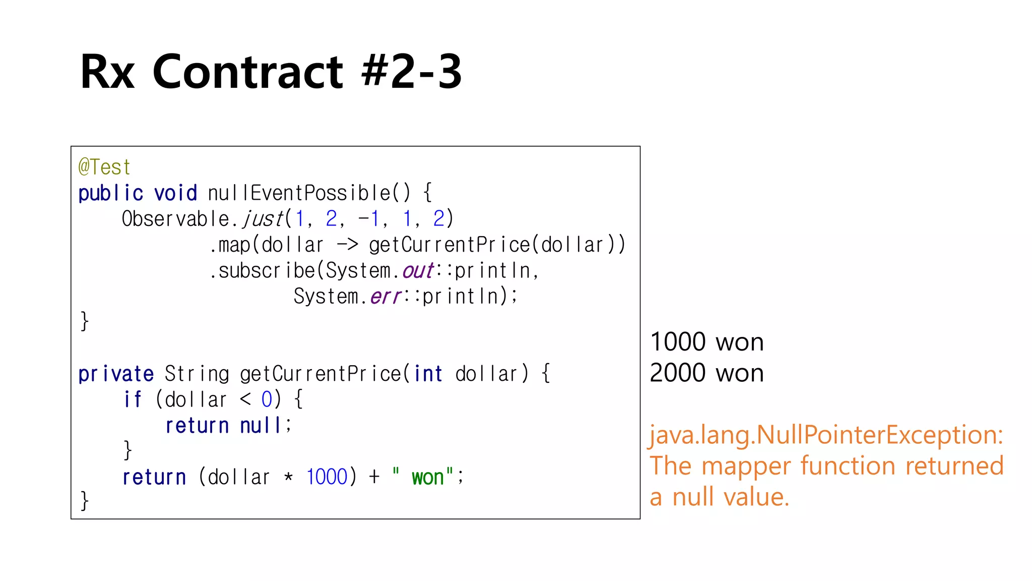 Rx Contract #2-3
@Test
public void nullEventPossible() {
Observable.just(1, 2, -1, 1, 2)
.map(dollar -> getCurrentPrice(dollar))
.subscribe(System.out::println,
System.err::println);
}
private String getCurrentPrice(int dollar) {
if (dollar < 0) {
return null;
}
return (dollar * 1000) + " won";
}
1000 won
2000 won
java.lang.NullPointerException:
The mapper function returned
a null value.
 