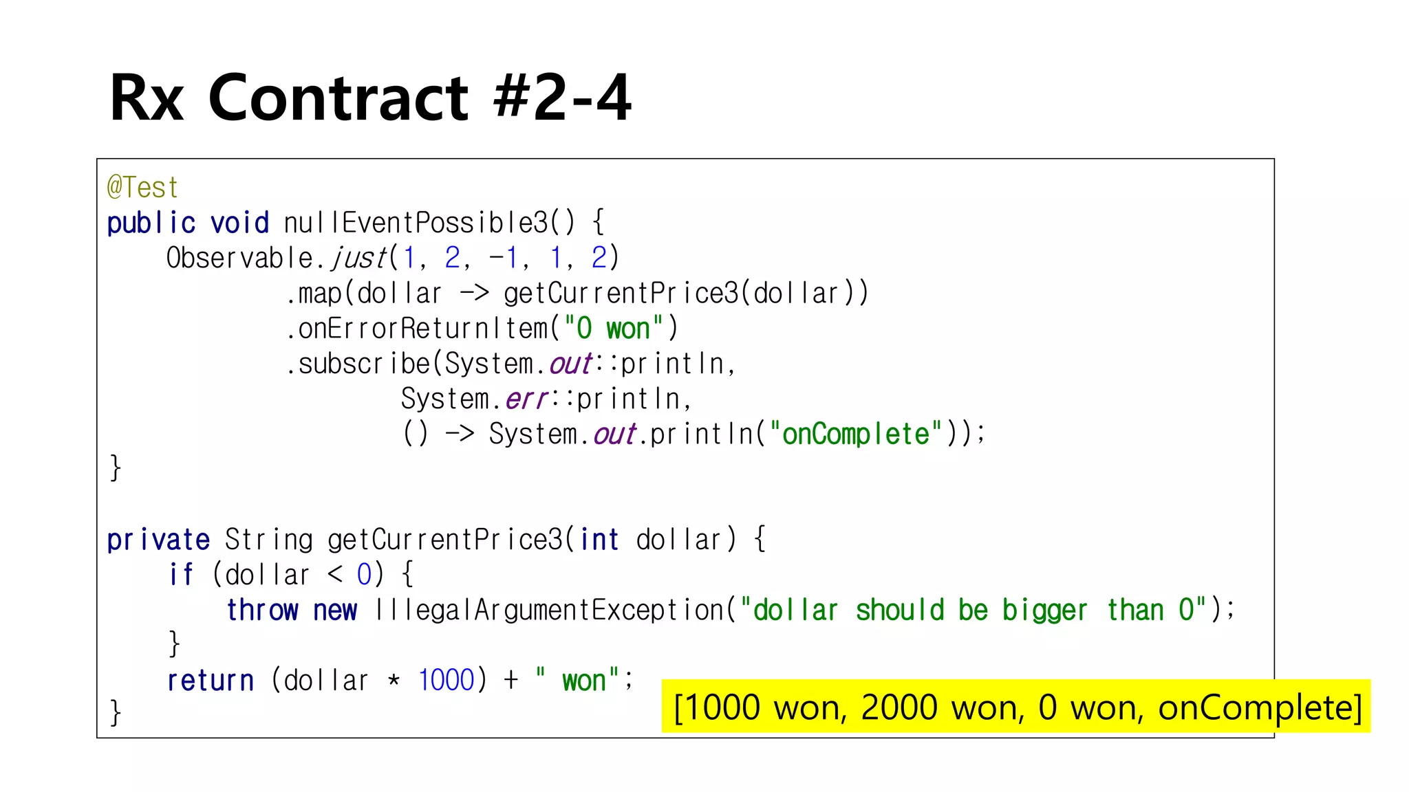 Rx Contract #2-4
@Test
public void nullEventPossible3() {
Observable.just(1, 2, -1, 1, 2)
.map(dollar -> getCurrentPrice3(dollar))
.onErrorReturnItem("0 won")
.subscribe(System.out::println,
System.err::println,
() -> System.out.println("onComplete"));
}
private String getCurrentPrice3(int dollar) {
if (dollar < 0) {
throw new IllegalArgumentException("dollar should be bigger than 0");
}
return (dollar * 1000) + " won";
} [1000 won, 2000 won, 0 won, onComplete]
 