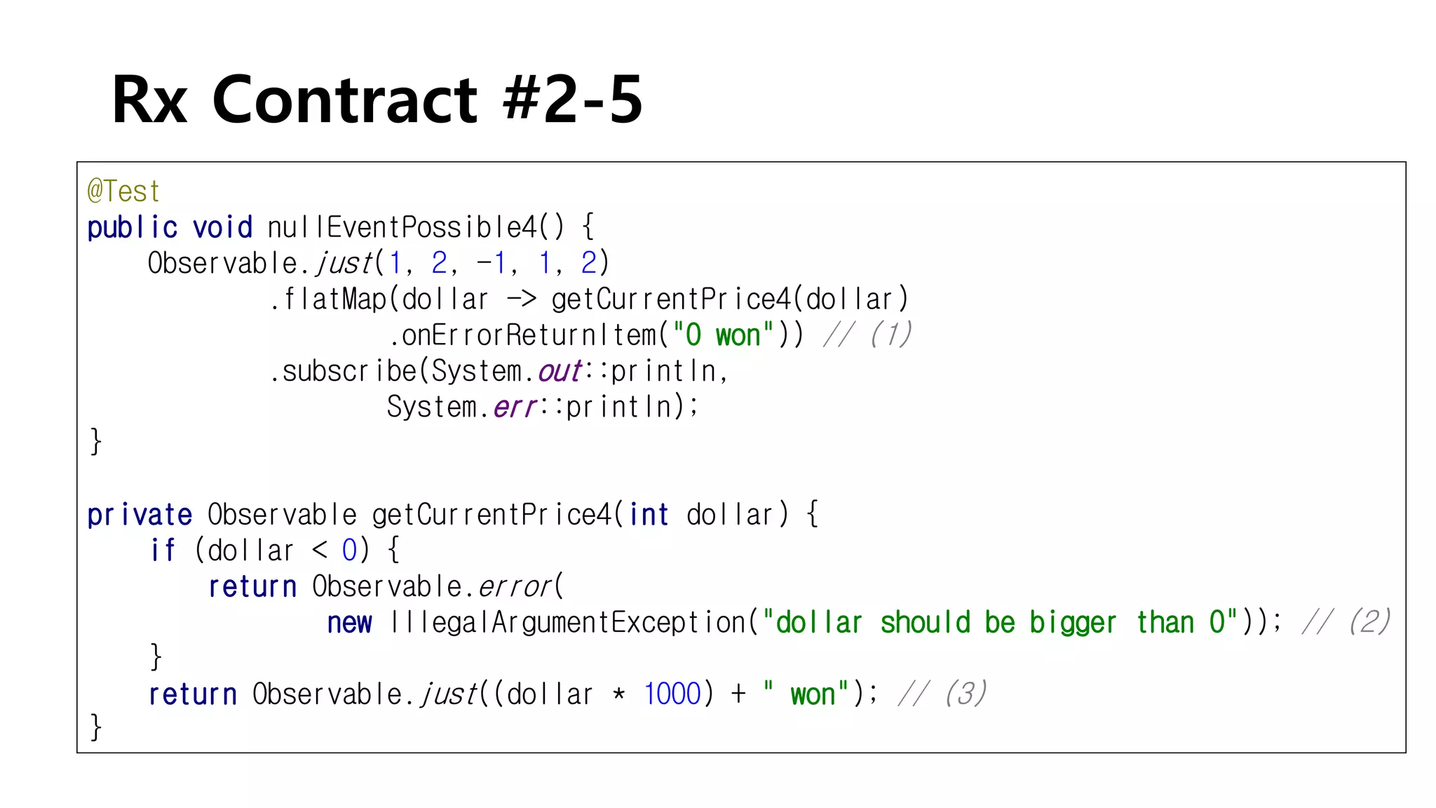 Rx Contract #2-5
@Test
public void nullEventPossible4() {
Observable.just(1, 2, -1, 1, 2)
.flatMap(dollar -> getCurrentPrice4(dollar)
.onErrorReturnItem("0 won")) // (1)
.subscribe(System.out::println,
System.err::println);
}
private Observable getCurrentPrice4(int dollar) {
if (dollar < 0) {
return Observable.error(
new IllegalArgumentException("dollar should be bigger than 0")); // (2)
}
return Observable.just((dollar * 1000) + " won"); // (3)
}
 