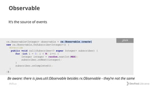 #dfua
It’s the source of events
Observable
rx.Observable<Integer> observable = rx.Observable.create(
new rx.Observable.OnSubscribe<Integer>() {
@Override
public void call(Subscriber<? super Integer> subscriber) {
for (int i = 0; i < N; i++) {
Integer integer = random.nextInt(MAX);
subscriber.onNext(integer);
}
subscriber.onCompleted();
}
});
.JAVA
Be aware: there is java.util.Observable besides rx.Observable - they’re not the same
 