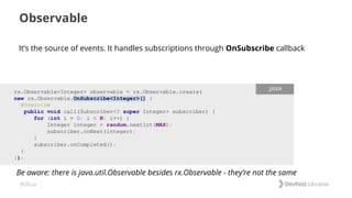 #dfua
It’s the source of events. It handles subscriptions through OnSubscribe callback
Observable
rx.Observable<Integer> observable = rx.Observable.create(
new rx.Observable.OnSubscribe<Integer>() {
@Override
public void call(Subscriber<? super Integer> subscriber) {
for (int i = 0; i < N; i++) {
Integer integer = random.nextInt(MAX);
subscriber.onNext(integer);
}
subscriber.onCompleted();
}
});
.JAVA
Be aware: there is java.util.Observable besides rx.Observable - they’re not the same
 