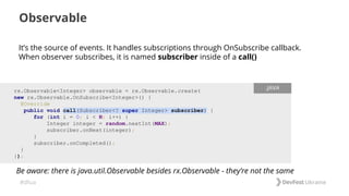 #dfua
It’s the source of events. It handles subscriptions through OnSubscribe callback.
When observer subscribes, it is named subscriber inside of a call()
Observable
rx.Observable<Integer> observable = rx.Observable.create(
new rx.Observable.OnSubscribe<Integer>() {
@Override
public void call(Subscriber<? super Integer> subscriber) {
for (int i = 0; i < N; i++) {
Integer integer = random.nextInt(MAX);
subscriber.onNext(integer);
}
subscriber.onCompleted();
}
});
.JAVA
Be aware: there is java.util.Observable besides rx.Observable - they’re not the same
 