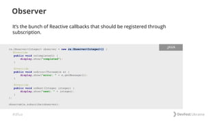 #dfua
Observer
rx.Observer<Integer> observer = new rx.Observer<Integer>() {
@Override
public void onCompleted() {
display.show("completed");
}
@Override
public void onError(Throwable e) {
display.show("error: " + e.getMessage());
}
@Override
public void onNext(Integer integer) {
display.show("next: " + integer);
}
};
observable.subscribe(observer);
.JAVA
It’s the bunch of Reactive callbacks that should be registered through
subscription.
 