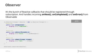 #dfua
It’s the bunch of Reactive callbacks that should be registered through
subscription. And handles incoming onNext(), onCompleted() and onError() from
Observable
Observer
rx.Observer<Integer> observer = new rx.Observer<Integer>() {
@Override
public void onCompleted() {
display.show("completed");
}
@Override
public void onError(Throwable e) {
display.show("error: " + e.getMessage());
}
@Override
public void onNext(Integer integer) {
display.show("next: " + integer);
}
};
observable.subscribe(observer);
.JAVA
 