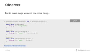 #dfua
But to make magic we need one more thing...
Observer
rx.Observer<Integer> observer = new rx.Observer<Integer>() {
@Override
public void onCompleted() {
display.show("completed");
}
@Override
public void onError(Throwable e) {
display.show("error: " + e.getMessage());
}
@Override
public void onNext(Integer integer) {
display.show("next: " + integer);
}
};
observable.subscribe(observer);
.JAVA
 