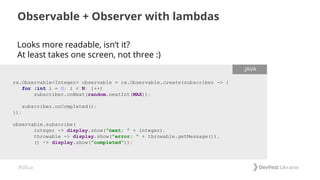 #dfua
Looks more readable, isn’t it?
At least takes one screen, not three :)
Observable + Observer with lambdas
rx.Observable<Integer> observable = rx.Observable.create(subscriber -> {
for (int i = 0; i < N; i++)
subscriber.onNext(random.nextInt(MAX));
subscriber.onCompleted();
});
observable.subscribe(
integer -> display.show("next: " + integer),
throwable -> display.show("error: " + throwable.getMessage()),
() -> display.show("completed"));
.JAVA
 