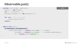 #dfua
Observable.just()
ENTER FILENAME/LANG
private List<Integer> generate() {
Random r = new Random();
int n = r.nextInt(5) + 5;
ArrayList<Integer> a = new ArrayList<>();
for (int i = 0; i < n; i++)
a.add(r.nextInt(100));
return a;
}
public void just() {
rx.Observable.just(generate())
.subscribe(integer -> display.show("next: " + integer),
throwable -> display.show("error: " + throwable.getMessage()),
() -> display.show("complete"));
}
.JAVA
 