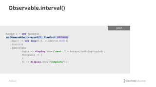 #dfua
Observable.interval()
Random r = new Random();
rx.Observable.interval(2, TimeUnit.SECONDS)
.map(t -> new long[]{t, r.nextInt(100)})
.limit(5)
.subscribe(
tuple -> display.show("next: " + Arrays.toString(tuple)),
throwable -> {
},
() -> display.show("complete"));
.JAVA
 