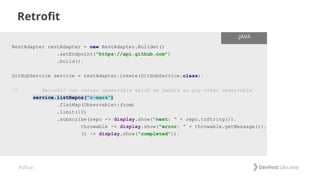 #dfua
Retrofit
RestAdapter restAdapter = new RestAdapter.Builder()
.setEndpoint("https://api.github.com")
.build();
GitHubService service = restAdapter.create(GitHubService.class);
// Retrofit can return observable which we handle as any other observable
service.listRepos("c-mars")
.flatMap(Observable::from)
.limit(10)
.subscribe(repo -> display.show("next: " + repo.toString()),
throwable -> display.show("error: " + throwable.getMessage()),
() -> display.show("completed"));
.JAVA
 