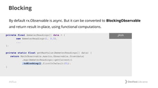 #dfua
Blocking
private final AmmeterReadings[] data = {
new AmmeterReadings(1, 0.5),
...
};
private static float getMaxValue(AmmeterReadings[] data) {
return MathObservable.max(rx.Observable.from(data)
.map(AmmeterReadings::getCurrent))
.toBlocking().firstOrDefault(0L);
}
.JAVA
By default rx.Observable is async. But it can be converted to BlockingObservable
and return result in-place, using functional computations.
 