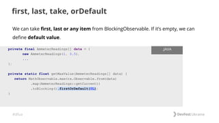 #dfua
first, last, take, orDefault
private final AmmeterReadings[] data = {
new AmmeterReadings(1, 0.5),
...
};
private static float getMaxValue(AmmeterReadings[] data) {
return MathObservable.max(rx.Observable.from(data)
.map(AmmeterReadings::getCurrent))
.toBlocking().firstOrDefault(0L);
}
.JAVA
We can take first, last or any item from BlockingObservable. If it’s empty, we can
define default value.
 