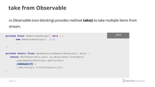 #dfua
take from Observable
private final AmmeterReadings[] data = {
new AmmeterReadings(1, 0.5),
...
};
private static float getMaxValue(AmmeterReadings[] data) {
return MathObservable.max( rx.Observable.from(data)
.map(AmmeterReadings::getCurrent)
.takeLast(5) )
.toBlocking().firstOrDefault(0L);
}
.JAVA
rx.Observable (non-blocking) provides method take() to take multiple items from
stream.
 