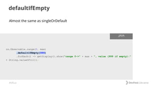 #dfua
defaultIfEmpty
rx.Observable.range(0, max)
.defaultIfEmpty(999)
.forEach(i -> getDisplay().show("range 0->" + max + ", value (999 if empty):"
+ String.valueOf(i)));
.JAVA
Almost the same as singleOrDefault
 