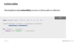 #dfua
toIterable
final Integer[] data = {200, 4, 145, -1, 10, -12, 80};
Iterable<Integer> iterable = rx.Observable.from(data)
.toBlocking().toIterable();
for (Integer i : iterable) {
display.show("iterable:" + i.toString());
}
.JAVA
BlockingObservable.toIterable() converts rx.Observable to collection
 