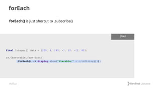 #dfua
forEach
final Integer[] data = {200, 4, 145, -1, 10, -12, 80};
rx.Observable.from(data)
.forEach(i -> display.show("iterable:" + i.toString()));
.JAVA
forEach() is just shorcut to .subscribe()
 