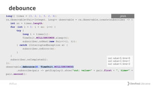 #dfua
debounce
long[] times = {3, 2, 1, 5, 2, 6};
rx.Observable<Pair<Integer, Long>> observable = rx.Observable.create(subscriber -> {
int sz = times.length;
for (int i = 0; i < sz; i++) {
try {
long t = times[i];
TimeUnit.MILLISECONDS.sleep(t);
subscriber.onNext(new Pair<>(i, t));
} catch (InterruptedException e) {
subscriber.onError(e);
}
}
subscriber.onCompleted();
});
observable.debounce(4, TimeUnit.MILLISECONDS)
.subscribe(pair -> getDisplay().show("out: value=" + pair.first + ", time=" +
pair.second));
.JAVA
 