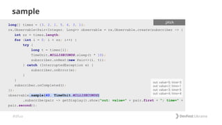 #dfua
sample
long[] times = {3, 2, 1, 5, 4, 3, 1};
rx.Observable<Pair<Integer, Long>> observable = rx.Observable.create(subscriber -> {
int sz = times.length;
for (int i = 0; i < sz; i++) {
try {
long t = times[i];
TimeUnit.MILLISECONDS.sleep(t * 10);
subscriber.onNext(new Pair<>(i, t));
} catch (InterruptedException e) {
subscriber.onError(e);
}
}
subscriber.onCompleted();
});
observable.sample(40, TimeUnit.MILLISECONDS)
.subscribe(pair -> getDisplay().show("out: value=" + pair.first + "; time=" +
pair.second));
.JAVA
 