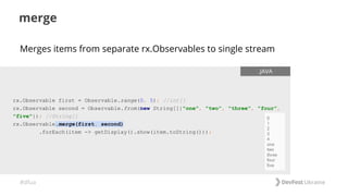 #dfua
merge
rx.Observable first = Observable.range(0, 5); //int[]
rx.Observable second = Observable.from(new String[]{"one", "two", "three", "four",
"five"}); //String[]
rx.Observable.merge(first, second)
.forEach(item -> getDisplay().show(item.toString()));
.JAVA
Merges items from separate rx.Observables to single stream
 