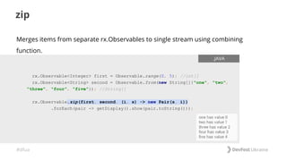 #dfua
zip
rx.Observable<Integer> first = Observable.range(0, 5); //int[]
rx.Observable<String> second = Observable.from(new String[]{"one", "two",
"three", "four", "five"}); //String[]
rx.Observable.zip(first, second, (i, s) -> new Pair(s, i))
.forEach(pair -> getDisplay().show(pair.toString()));
.JAVA
Merges items from separate rx.Observables to single stream using combining
function.
 