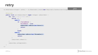 #dfua
retry
rx.Observable<Integer> canFail = rx.Observable.create(new Observable.OnSubscribe<Integer>() {
@Override
public void call(Subscriber<? super Integer> subscriber) {
for (int i = 0; i < 6; i++) {
switch (i) {
case 3:
if (!failedOnce) {
failedOnce = true;
subscriber.onError(new Error());
return;
}
break;
case 5:
subscriber.onError(new Throwable());
return;
}
subscriber.onNext(i);
}
subscriber.onCompleted();
}
});
.JAVA
 